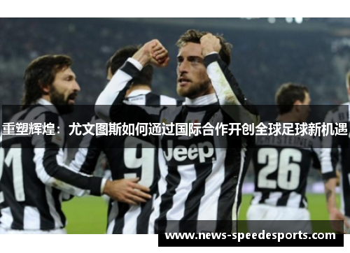 重塑辉煌:尤文图斯如何通过国际合作开创全球足球新机遇 重塑辉煌:尤文图斯如何通过国际合作开创全球足球新机遇