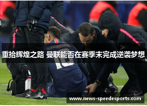 重拾辉煌之路 曼联能否在赛季末完成逆袭梦想 重拾辉煌之路 曼联能否在赛季末完成逆袭梦想